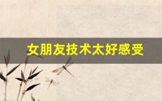 女朋友技术太好感受(女朋友技术好是什么)
