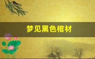 梦见黑色棺材(梦见黑色棺材是什么预兆 女性)