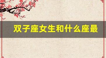 双子座女生和什么座最配(双子座女生和什么座最配男生排名)