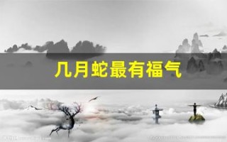 几月蛇最有福气(2025几月蛇最有福气)
