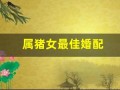 属猪女最佳婚配(属猪女最佳婚配属相)