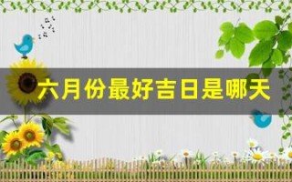 六月份最好吉日是哪天(六月份最好吉日是哪天呢)