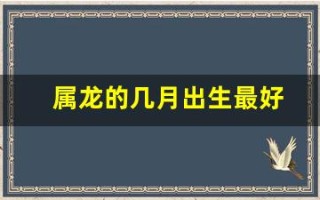 属龙的几月出生最好(属虎什么时辰出生最好)