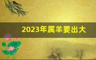2023年属羊要出大事(2023年属羊的人今年怎么样)