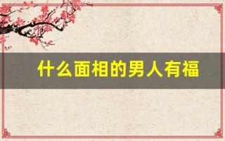 什么面相的男人有福(什么面相的男人值得托付终身)