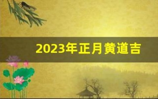 2023年正月黄道吉日(2023年农历正月)