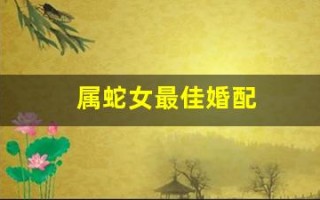 属蛇女最佳婚配(属蛇女最佳婚配前十名)